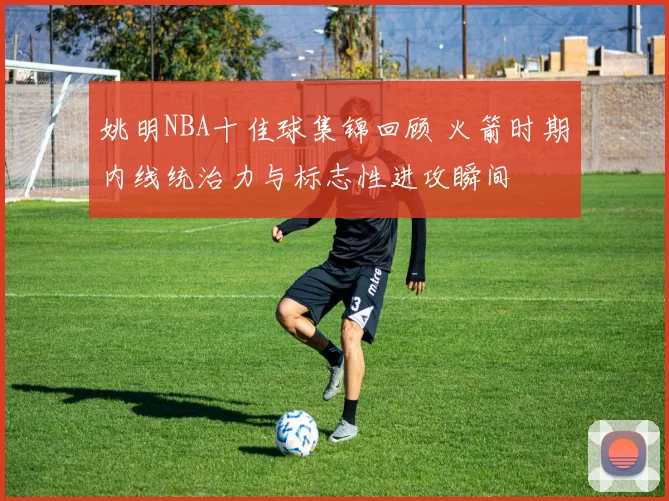 姚明NBA十佳球集锦回顾 火箭时期内线统治力与标志性进攻瞬间