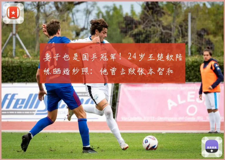 妻子也是国乒冠军！24岁王楚钦陪练晒婚纱照：他曾击败张本智和