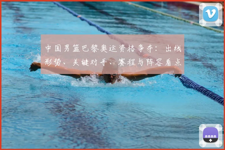 中国男篮巴黎奥运资格争夺：出线形势、关键对手、赛程与阵容看点