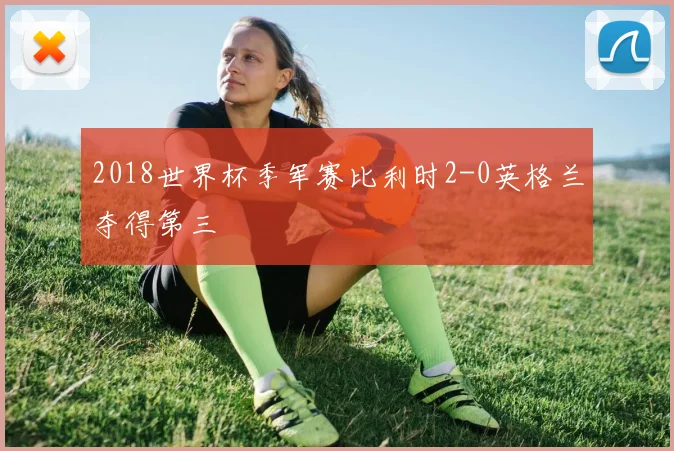 2018世界杯季军赛比利时2-0英格兰夺得第三