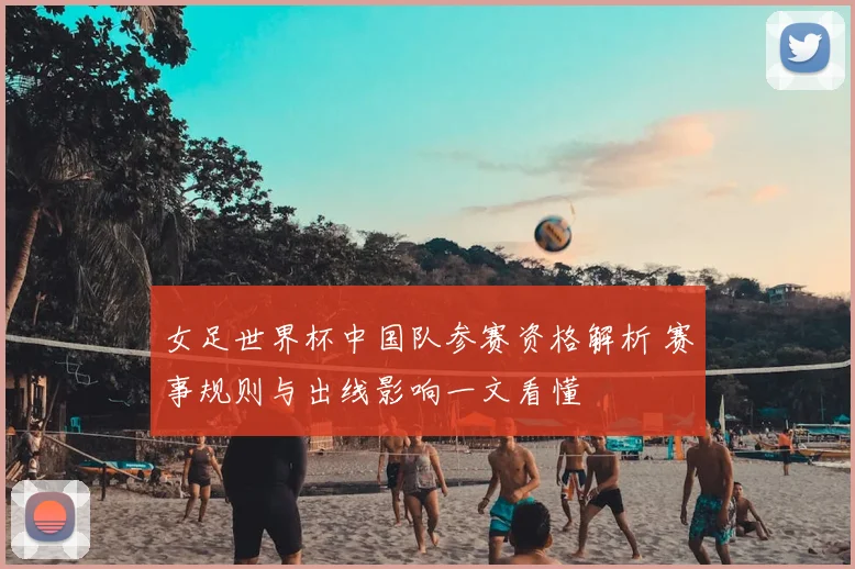 女足世界杯中国队参赛资格解析 赛事规则与出线影响一文看懂