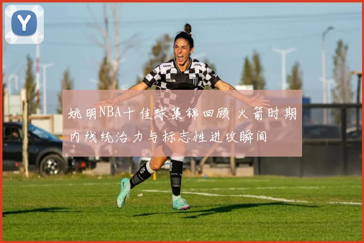 姚明NBA十佳球集锦回顾 火箭时期内线统治力与标志性进攻瞬间