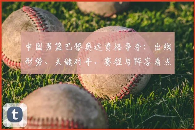 中国男篮巴黎奥运资格争夺：出线形势、关键对手、赛程与阵容看点