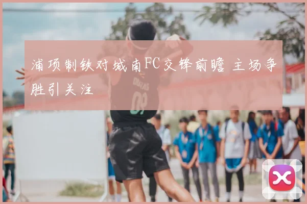 浦项制铁对城南FC交锋前瞻 主场争胜引关注