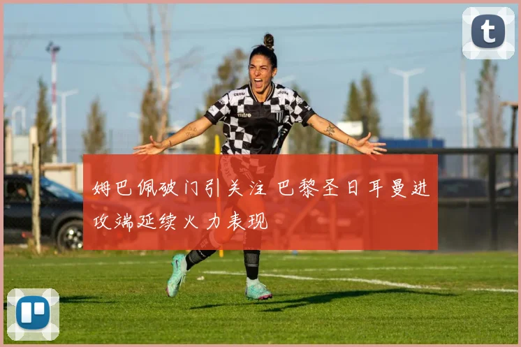 姆巴佩破门引关注 巴黎圣日耳曼进攻端延续火力表现
