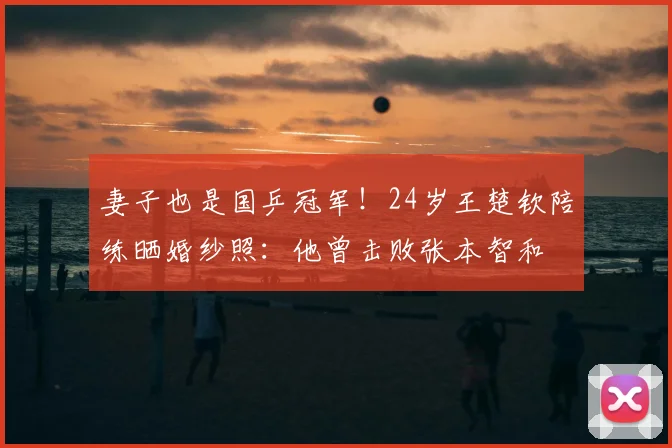 妻子也是国乒冠军！24岁王楚钦陪练晒婚纱照：他曾击败张本智和