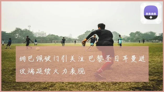 姆巴佩破门引关注 巴黎圣日耳曼进攻端延续火力表现