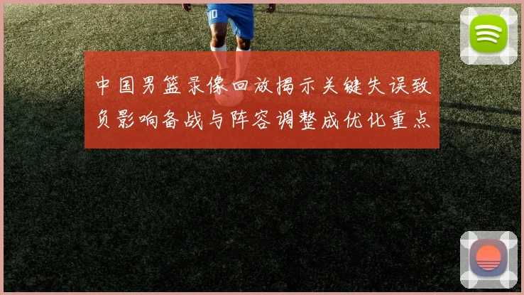 中国男篮录像回放揭示关键失误致负影响备战与阵容调整成优化重点