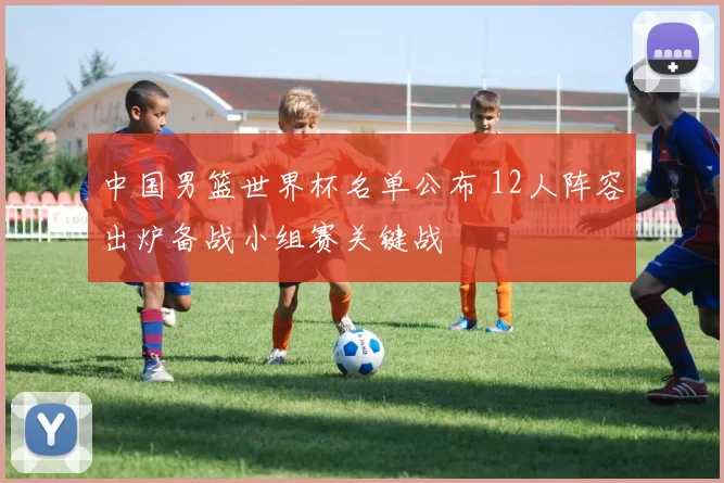 中国男篮世界杯名单公布 12人阵容出炉备战小组赛关键战