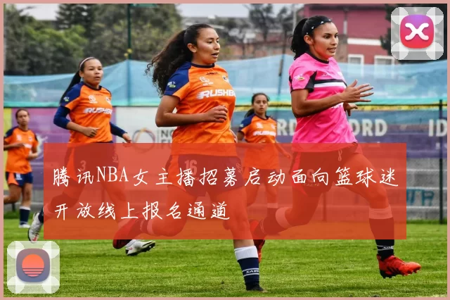 腾讯NBA女主播招募启动面向篮球迷开放线上报名通道