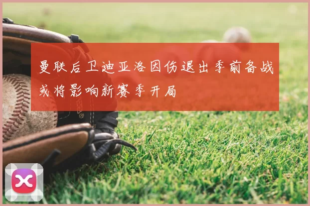 曼联后卫迪亚洛因伤退出季前备战或将影响新赛季开局