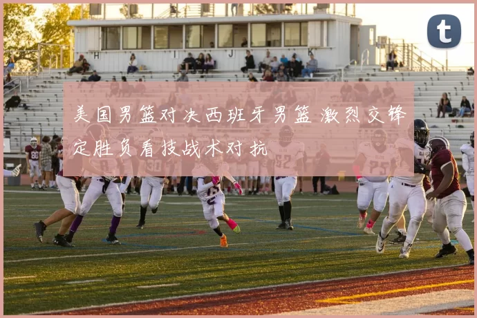 美国男篮对决西班牙男篮 激烈交锋定胜负看技战术对抗