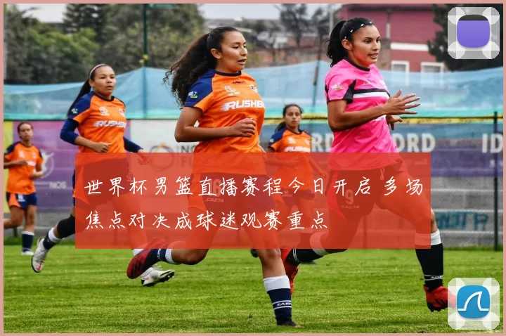 世界杯男篮直播赛程今日开启 多场焦点对决成球迷观赛重点