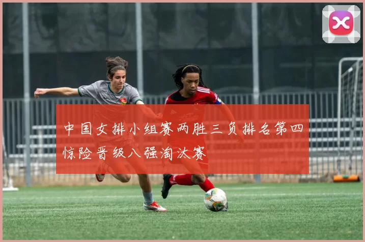 中国女排小组赛两胜三负排名第四惊险晋级八强淘汰赛