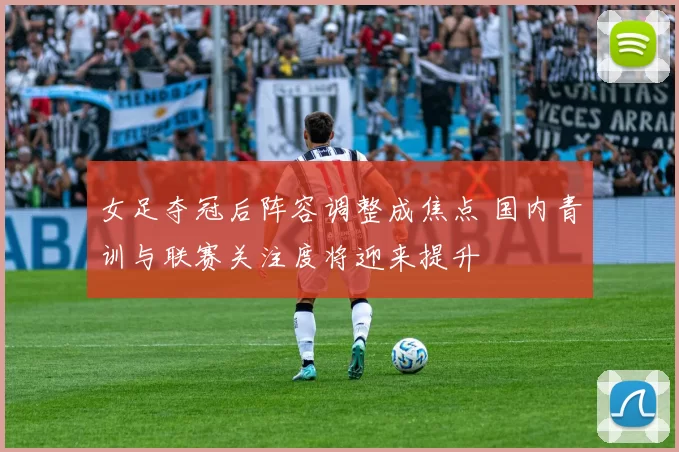 女足夺冠后阵容调整成焦点 国内青训与联赛关注度将迎来提升