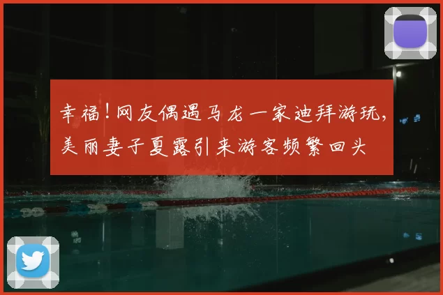 幸福!网友偶遇马龙一家迪拜游玩,美丽妻子夏露引来游客频繁回头