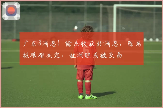 广东3消息！徐杰收获好消息，陈老板艰难决定，杜润旺或被交易