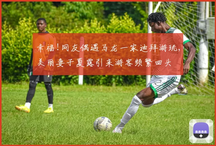 幸福!网友偶遇马龙一家迪拜游玩,美丽妻子夏露引来游客频繁回头