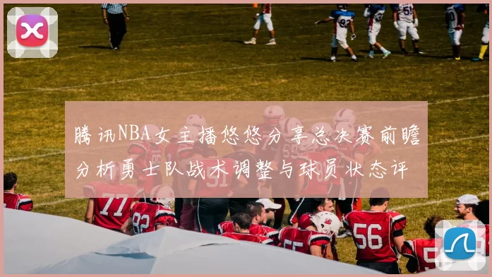 腾讯NBA女主播悠悠分享总决赛前瞻分析勇士队战术调整与球员状态评估