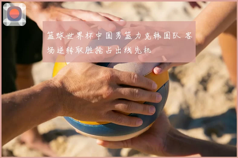 篮球世界杯中国男篮力克韩国队 客场逆转取胜抢占出线先机