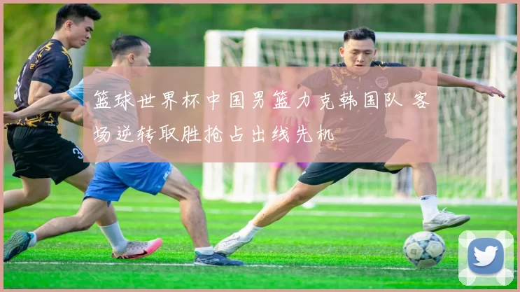 篮球世界杯中国男篮力克韩国队 客场逆转取胜抢占出线先机