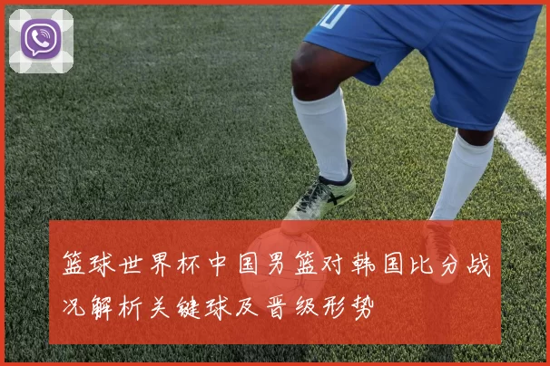 篮球世界杯中国男篮对韩国比分战况解析关键球及晋级形势