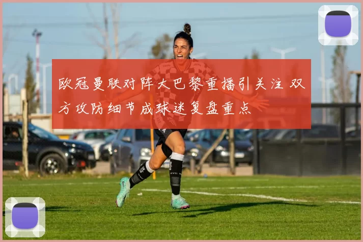 欧冠曼联对阵大巴黎重播引关注 双方攻防细节成球迷复盘重点