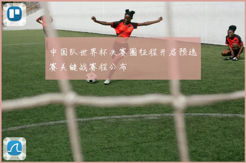 中国队世界杯决赛圈征程开启预选赛关键战赛程公布