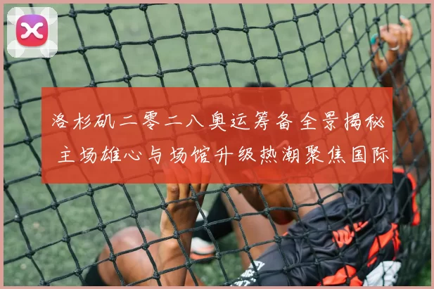 洛杉矶二零二八奥运筹备全景揭秘 主场雄心与场馆升级热潮聚焦国际合作