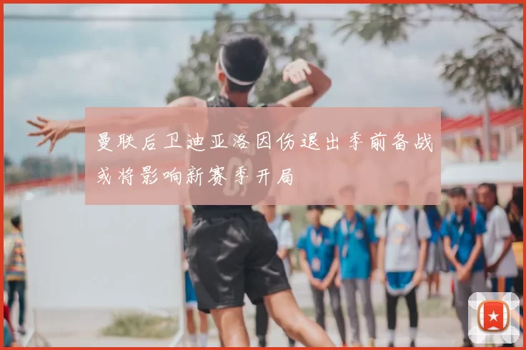 曼联后卫迪亚洛因伤退出季前备战或将影响新赛季开局