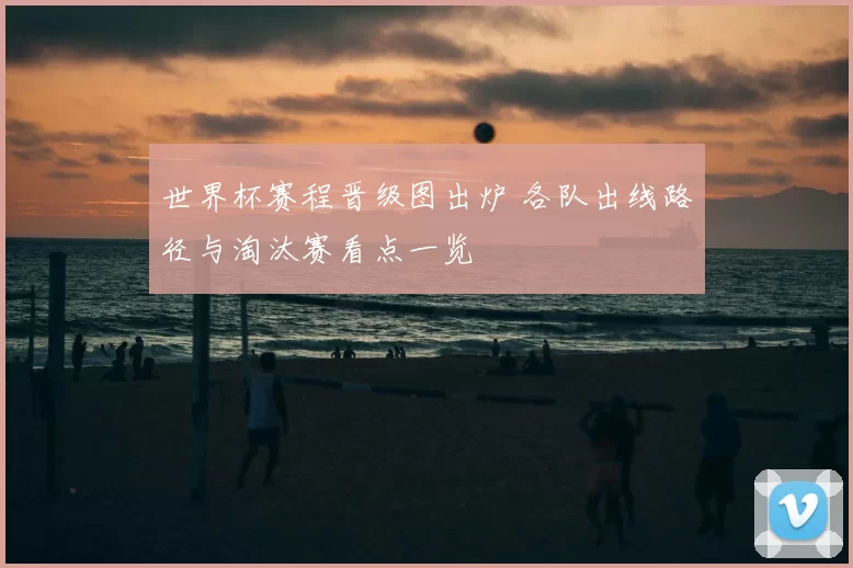 世界杯赛程晋级图出炉 各队出线路径与淘汰赛看点一览