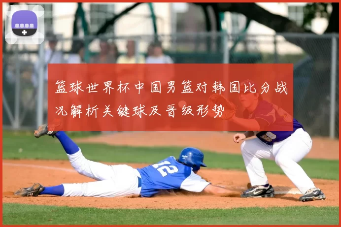 篮球世界杯中国男篮对韩国比分战况解析关键球及晋级形势
