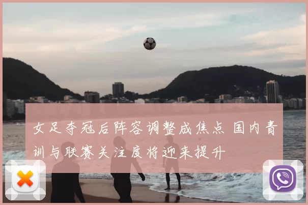 女足夺冠后阵容调整成焦点 国内青训与联赛关注度将迎来提升