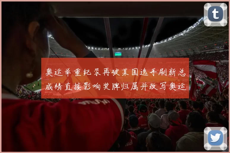 奥运举重纪录再破某国选手刷新总成绩直接影响奖牌归属并改写奥运榜单