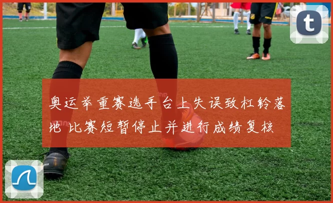 奥运举重赛选手台上失误致杠铃落地 比赛短暂停止并进行成绩复核