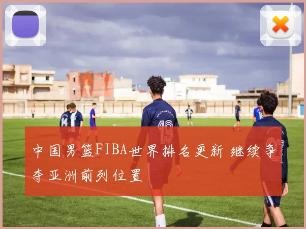 中国男篮FIBA世界排名更新 继续争夺亚洲前列位置