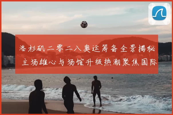 洛杉矶二零二八奥运筹备全景揭秘 主场雄心与场馆升级热潮聚焦国际合作