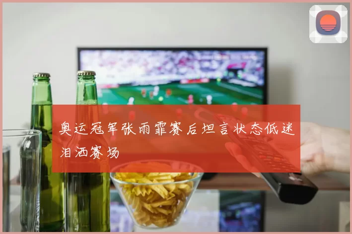 奥运冠军张雨霏赛后坦言状态低迷泪洒赛场