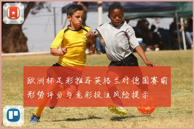 欧洲杯足彩推荐英格兰对德国赛前形势评分与竞彩投注风险提示