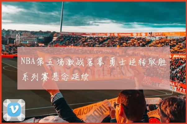 NBA第五场激战落幕 勇士逆转取胜系列赛悬念延续