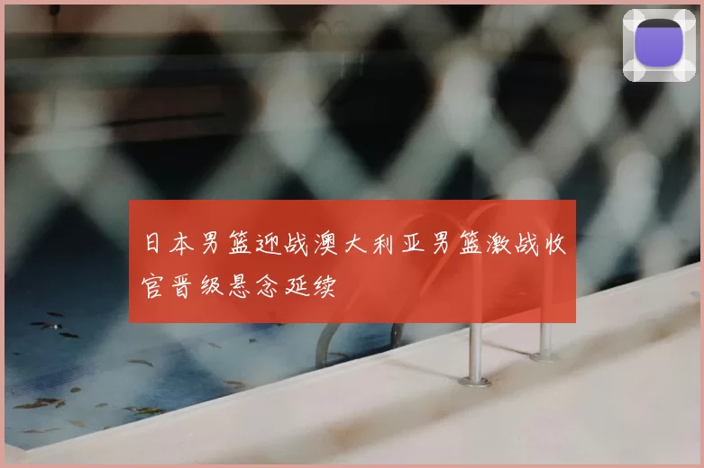 日本男篮迎战澳大利亚男篮激战收官晋级悬念延续