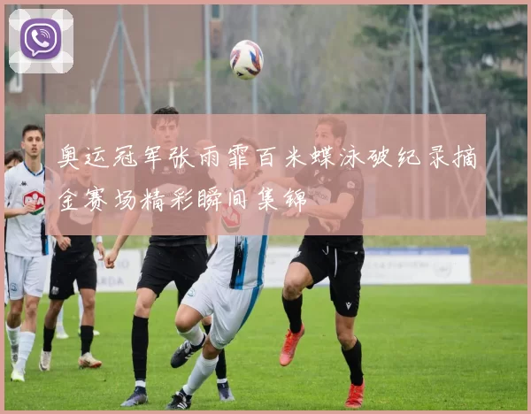 奥运冠军张雨霏百米蝶泳破纪录摘金赛场精彩瞬间集锦