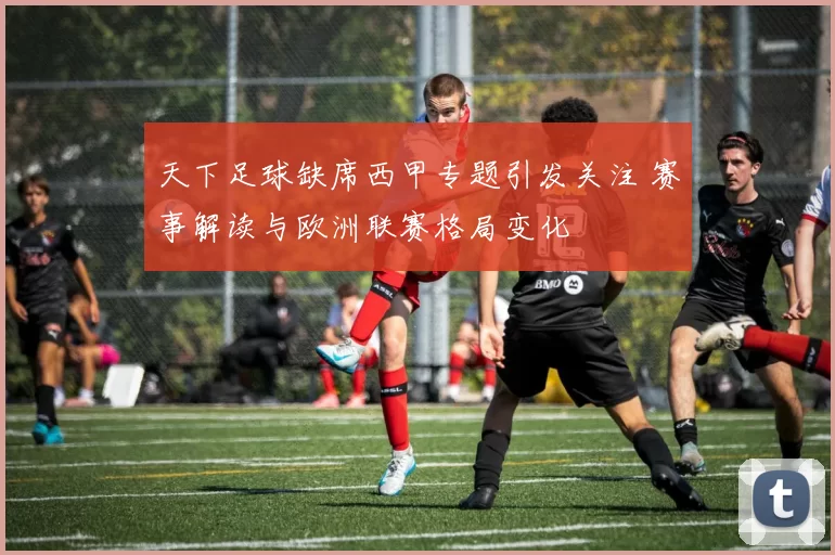 天下足球缺席西甲专题引发关注 赛事解读与欧洲联赛格局变化