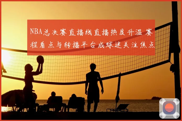 NBA总决赛直播线直播热度升温 赛程看点与转播平台成球迷关注焦点