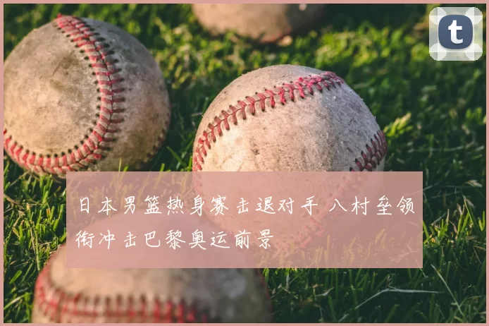 日本男篮热身赛击退对手 八村垒领衔冲击巴黎奥运前景