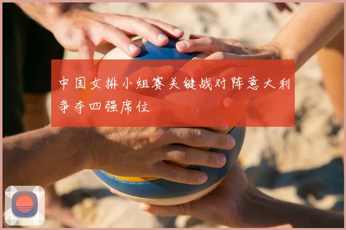 中国女排小组赛关键战对阵意大利争夺四强席位