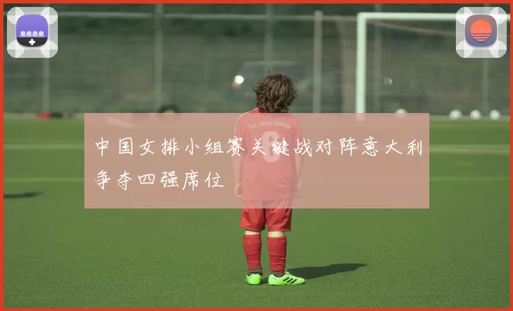 中国女排小组赛关键战对阵意大利争夺四强席位