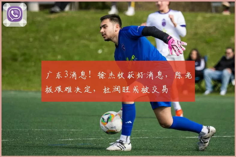 广东3消息！徐杰收获好消息，陈老板艰难决定，杜润旺或被交易