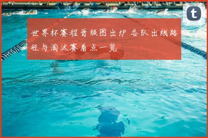 世界杯赛程晋级图出炉 各队出线路径与淘汰赛看点一览