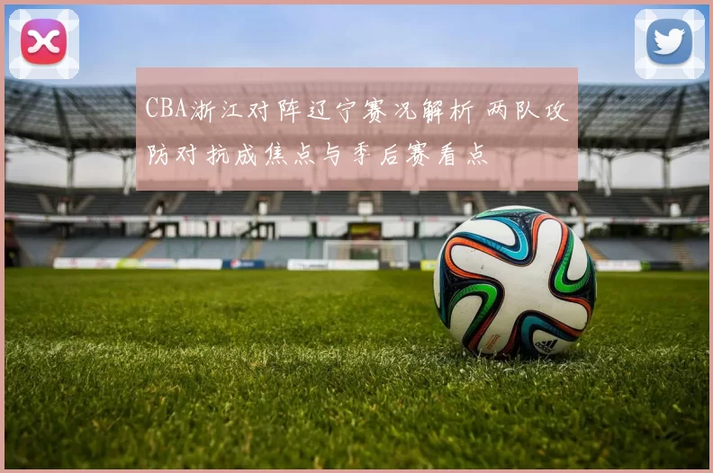 CBA浙江对阵辽宁赛况解析 两队攻防对抗成焦点与季后赛看点